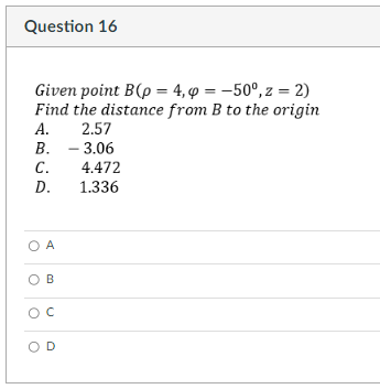 Question 16
Given point B(p = 4, p = -50°, z = 2)
Find the distance from B to the origin
A. 2.57
B. - 3.06
C.
4.472
D.
1.336
O A
B
O C
OD