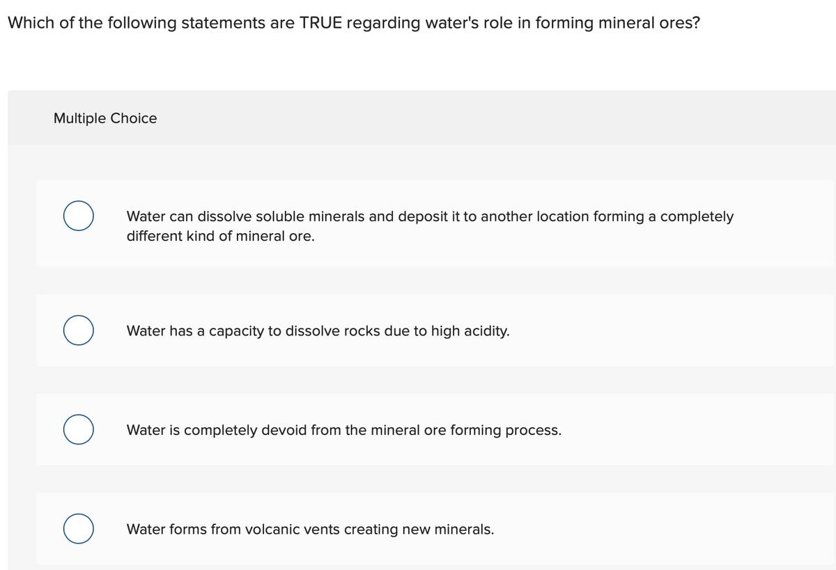 Which of the following statements are TRUE regarding water's role in forming mineral ores?
Multiple Choice
O
Water can dissolve soluble minerals and deposit it to another location forming a completely
different kind of mineral ore.
Water has a capacity to dissolve rocks due to high acidity.
Water is completely devoid from the mineral ore forming process.
Water forms from volcanic vents creating new minerals.