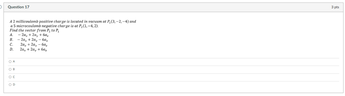 >
Question 17
A 2 millicoulomb positive charge is located in vacuum at P₁ (3,-2,-4) and
a 5 microcoulomb negative charge is at P₂(1,-4,2).
Find the vector from P₂ to P₁
A. - 2a + 2a, + 6a₂
B.
C.
D.
OA
OB
O C
OD
- 2ax + 2a,-6a₂
2ax + 2ay - 6az
2a + 2a + 6a₂
3 pts