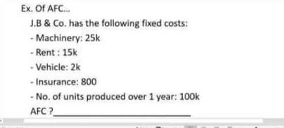 Ex. Of AFC...
J.B & Co. has the following fixed costs:
- Machinery: 25k
- Rent: 15k
- Vehicle: 2k
- Insurance: 800
- No. of units produced over 1 year: 100k
AFC
?