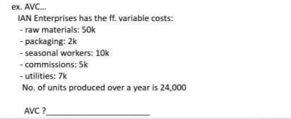 ex. AVC...
IAN Enterprises has the ff. variable costs:
- raw materials: 50k
- packaging: 2k
- seasonal workers: 10k
- commissions: Sk
- utilities: 7k
No. of units produced over a year is 24,000
AVC?