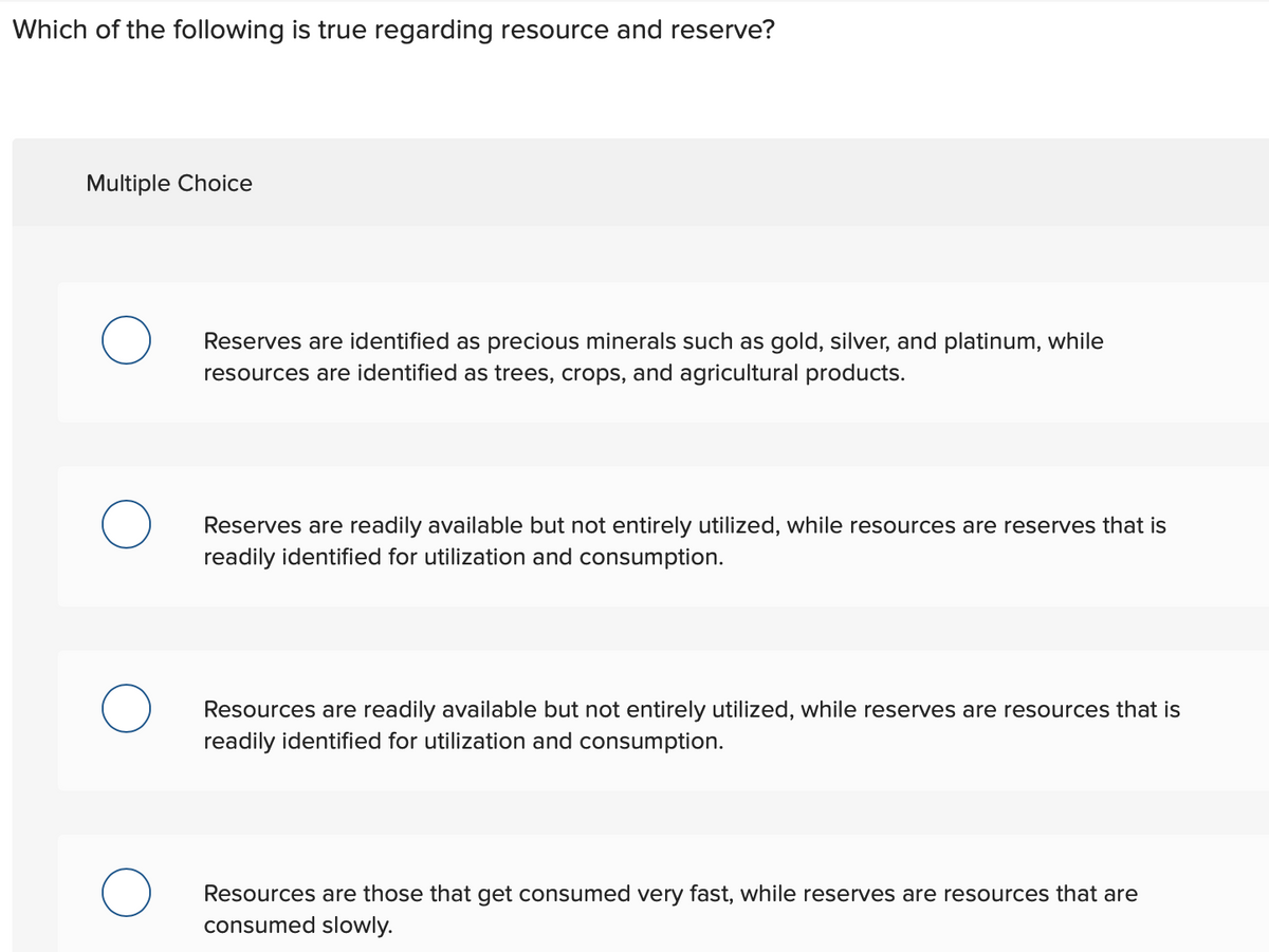 Which of the following is true regarding resource and reserve?
Multiple Choice
O
O
Reserves are identified as precious minerals such as gold, silver, and platinum, while
resources are identified as trees, crops, and agricultural products.
Reserves are readily available but not entirely utilized, while resources are reserves that is
readily identified for utilization and consumption.
Resources are readily available but not entirely utilized, while reserves are resources that is
readily identified for utilization and consumption.
Resources are those that get consumed very fast, while reserves are resources that are
consumed slowly.