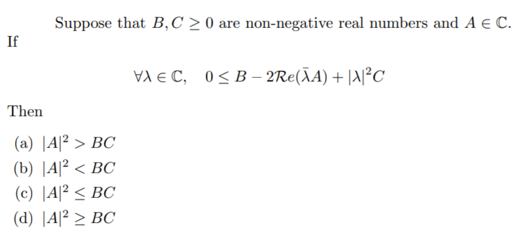 Suppose that B,C > 0 are non-negative real numbers and A E C.
If
VA E C, 0<B – 2Re(ÃA) + |A|²c
Then
(a) |A|² > BC
(b) |A? < ВС
(c) |A|² < BC
(d) |A|² > BC
