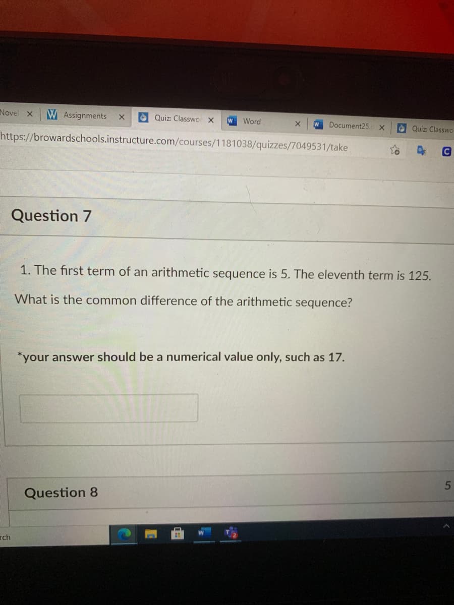 Novel x
W Assignments
è Quiz: Classwo X
W Word
W Document25. x
O Quiz: Classwo
https://browardschools.instructure.com/courses/1181038/quizzes/7049531/take
Question 7
1. The first term of an arithmetic sequence is 5. The eleventh term is 125.
What is the common difference of the arithmetic sequence?
*your answer should be a numerical value only, such as 17.
5
Question 8
rch
