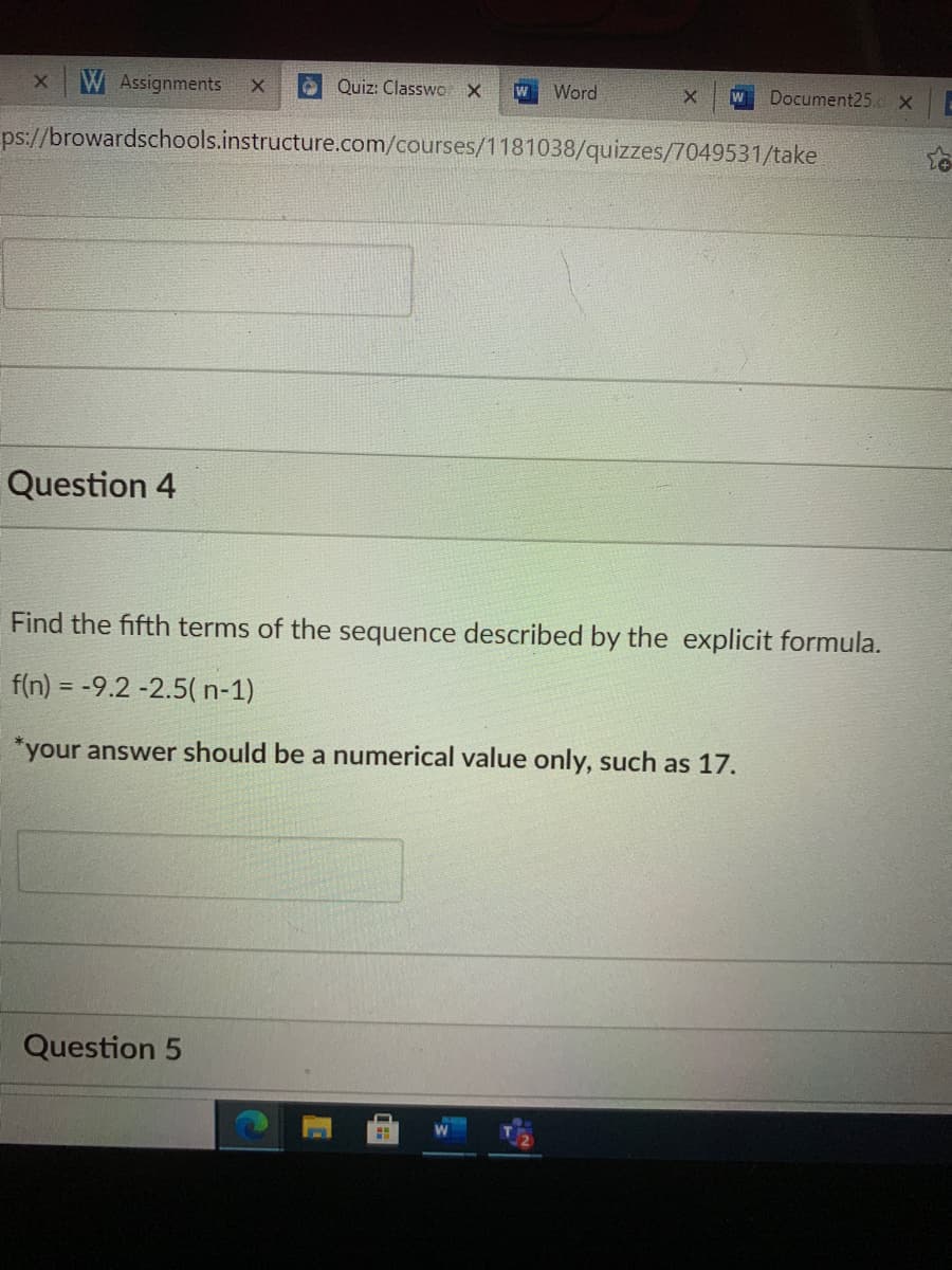 WAssignments
Quiz: Classwo X
Word
Document25.cX
w
ps://browardschools.instructure.com/courses/1181038/quizzes/7049531/take
Question 4
Find the fifth terms of the sequence described by the explicit formula.
f(n) = -9.2 -2.5( n-1)
*your answer should be a numerical value only, such as 17.
Question 5
