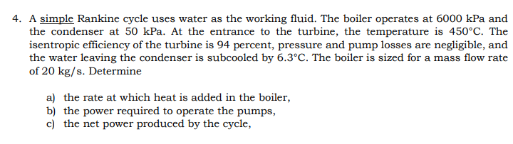 4. A simple Rankine cycle uses water as the working fluid. The boiler operates at 6000 kPa and
the condenser at 50 kPa. At the entrance to the turbine, the temperature is 450°C. The
isentropic efficiency of the turbine is 94 percent, pressure and pump losses are negligible, and
the water leaving the condenser is subcooled by 6.3°C. The boiler is sized for a mass flow rate
of 20 kg/s. Determine
a) the rate at which heat is added in the boiler,
b) the power required to operate the pumps,
c) the net power produced by the cycle,
