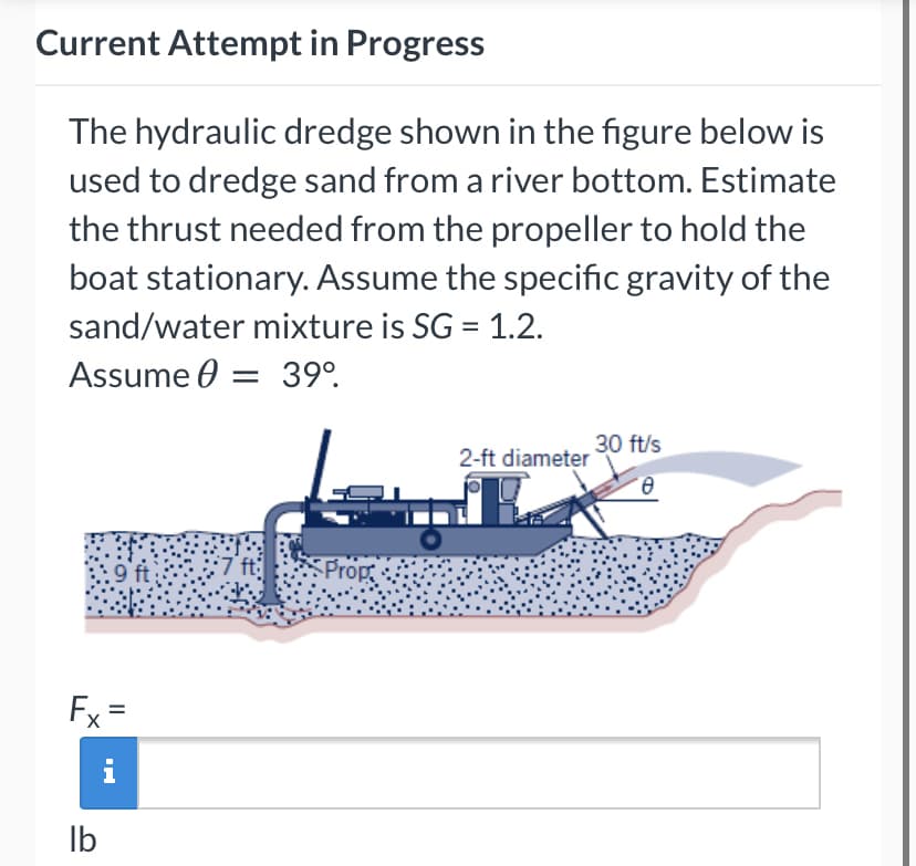 Current Attempt in Progress
The hydraulic dredge shown in the figure below is
used to dredge sand from a river bottom. Estimate
the thrust needed from the propeller to hold the
boat stationary. Assume the specific gravity of the
sand/water mixture is SG = 1.2.
Assume 0 = 39°.
30 ft/s
2-ft diameter
e.
:9ft
Prop
Fx =
i
Ib
