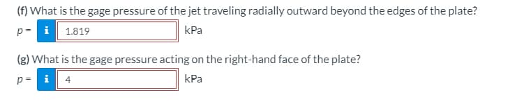 ### Fluid Mechanics Homework Solutions: Pressure Calculation

#### Problem Statement:

**(f)** What is the gage pressure of the jet traveling radially outward beyond the edges of the plate?
- **Given:** \( p = \boxed{1.819} \) kPa

**(g)** What is the gage pressure acting on the right-hand face of the plate?
- **Given:** \( p = \boxed{4} \) kPa
