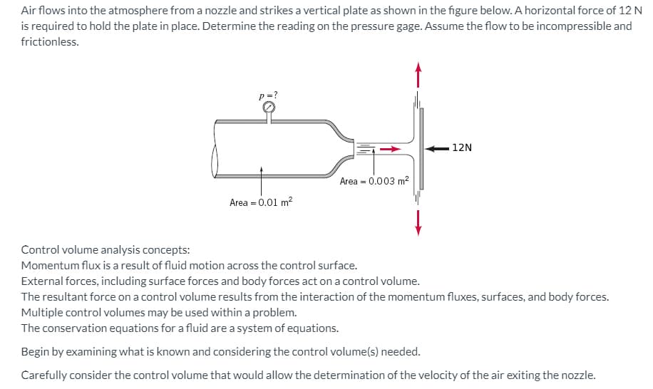 ### Analysis of Air Flow Impact on a Vertical Plate

Air flows into the atmosphere from a nozzle and strikes a vertical plate as shown in the figure below. A horizontal force of 12 N is required to hold the plate in place. Determine the reading on the pressure gage. Assume the flow to be incompressible and frictionless.

#### Diagram Description
- **Inlet**: A nozzle with an area of \(0.01 \, m^2\) 
- **Outlet**: A point where the air strikes the plate with an area of \(0.003 \, m^2\)
- **Force**: A horizontal force of 12 N is applied to hold the plate in position

![Airflow Diagram](image-url)
*Note: Replace this placeholder with the actual image URL when publishing.*

#### Control Volume Analysis Concepts:
1. **Momentum Flux**:
   - Result of fluid motion across the control surface.

2. **External Forces**:
   - Surface forces and body forces act on a control volume.

3. **Resultant Force on Control Volume**:
   - Interaction of momentum fluxes, surfaces, and body forces.

4. **Multiple Control Volumes**:
   - May be used within a problem for comprehensive analysis.

5. **Conservation Equations**:
   - Fluids follow a system of equations. These can include the conservation of mass, momentum, and energy.

#### Steps for Analysis:
1. **Identify Known Variables**:
   - Force (12 N), Inlet Area, Outlet Area, Incompressible Flow, and Frictionless Flow.

2. **Determine Control Volume**:
   - Choose a control volume that allows determination of the velocity of the air exiting the nozzle.

By analyzing the forces and applying the conservation equations for fluid mechanics—specifically the momentum equation—you can determine the pressure reading needed on the pressure gage for the given setup. This process involves understanding how fluid dynamics principles apply to the control volumes under examination.

### Further Reading and Exercises:
- Explore examples of momentum flux and control volume problems.
- Practice solving similar problems using conservation equations.
- Understand the derivation and application of the momentum equation in fluid dynamics.

**Note**: This guide is intended as an introduction. For detailed problem-solving steps and mathematical derivations, please refer to supplementary course materials or textbooks on fluid mechanics.