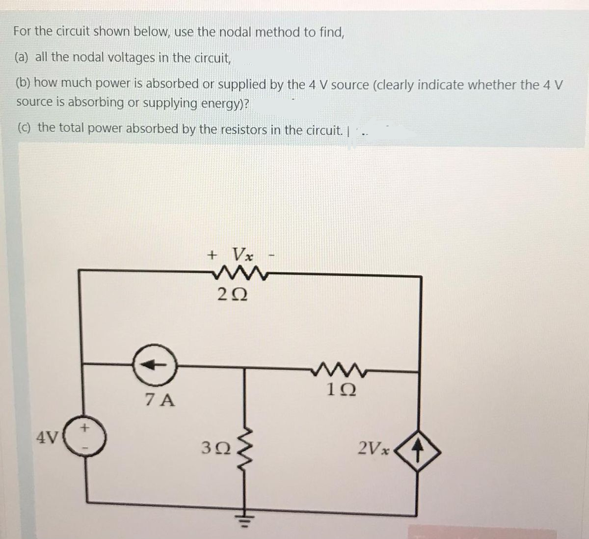 For the circuit shown below, use the nodal method to find,
(a) all the nodal voltages in the circuit,
(b) how much power is absorbed or supplied by the 4 V source (clearly indicate whether the 4 V
source is absorbing or supplying energy)?
(c) the total power absorbed by the resistors in the circuit. |.
+ Vx
20
1Ω
7 A
4V
30
2Vx
