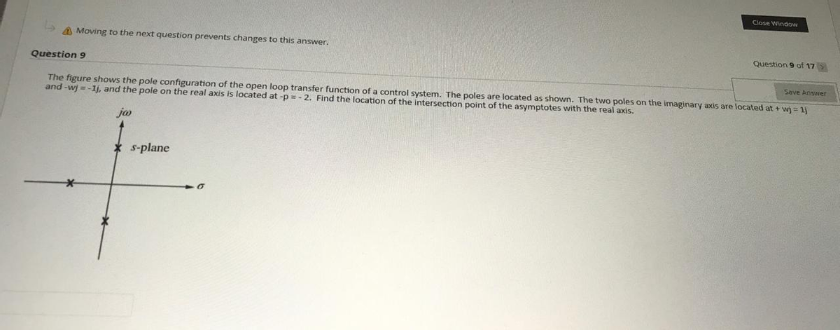 Close Window
A Moving to the next question prevents changes to this answer.
Question 9 of 17
Question 9
Save Answer
The figure shows the pole configuration of the open loop transfer function of a control system. The poles are located as shown. The two poles on the imaginary axis are located at + wj = 1j
and -wj =-1j, and the pole on the real axis is located at -p = - 2. Find the location of the intersection point of the asymptotes with the real axis.
* s-plane
