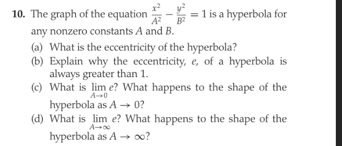 x2
10. The graph of the equation
B2
A?
= 1 is a hyperbola for
any nonzero constants A and B.
(a) What is the eccentricity of the hyperbola?
(b) Explain why the eccentricity, e, of a hyperbola is
always greater than 1.
(c) What is lim e? What happens to the shape of the
A→0
hyperbola as A → 0?
(d) What is lim e? What happens to the shape of the
A→00
hyperbola as A → ?
