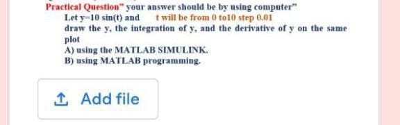 Practical Question" your answer should be by using computer"
Let y-10 sin(t) and
t will be from 0 to10 step 0.01
draw the y, the integration of y, and the derivative of y on the same
plot
A) using the MATLAB SIMULINK.
B) using MATLAB programming.
1. Add file