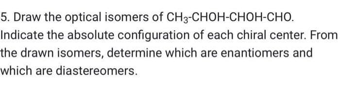 5. Draw the optical isomers of CH3-CHOH-CHOH-CHO.
Indicate the absolute configuration of each chiral center. From
the drawn isomers, determine which are enantiomers and
which are diastereomers.
