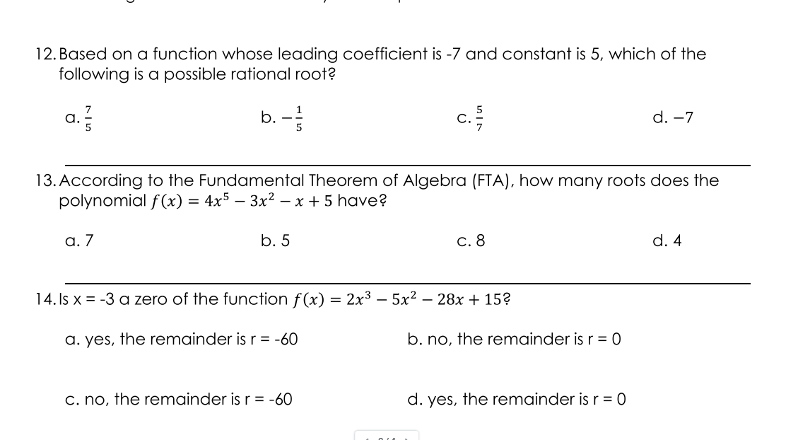 12. Based on a function whose leading coefficient is -7 and constant is 5, which of the
following is a possible rational root?
b. -
c.
a.
d. -7
13. According to the Fundamental Theorem of Algebra (FTA), how many roots does the
polynomial f(x) = 4x5 – 3x² – x + 5 have?
a. 7
b. 5
c. 8
d. 4
14. Is x = -3 a zero of the function f(x) = 2x3 – 5x2 – 28x + 15?
a. yes, the remainder is r = -60
b. no, the remainder is r = 0
c. no, the remainder is r = -60
d. yes, the remainder is r = 0
