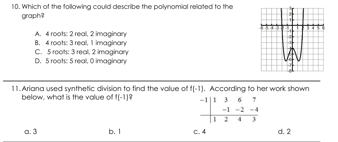 10. Which of the following could describe the polynomial related to the
graph?
-6
A. 4 roots: 2 real, 2 imaginary
B. 4 roots: 3 real, 1 imaginary
C. 5 roots: 3 real, 2 imaginary
D. 5 roots: 5 real, O imaginary
11. Ariana used synthetic division to find the value of f(-1). According to her work shown
below, what is the value of f(-1)?
-1|1
3
7
-1
-2 -4
1
2
4
3
а. 3
b. 1
С. 4
d. 2
