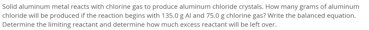 Solid aluminum metal reacts with chlorine gas to produce aluminum chloride crystals. How many grams of aluminum
chloride will be produced if the reaction begins with 135.0 g Al and 75.0 g chlorine gas? Write the balanced equation.
Determine the limiting reactant and determine how much excess reactant will be left over.
