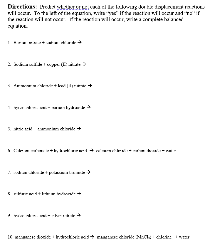 Directions: Predict whether or not each of the following double displacement reactions
will occur. To the left of the equation, write “yes" if the reaction will occur and “no" if
the reaction will not occur. If the reaction will occur, write a complete balanced
equation.
1. Barium nitrate + sodium chloride →
2. Sodium sulfide + copper (II) nitrate →
3. Ammonium chloride + lead (II) nitrate >
4. hydrochloric acid + barium hydroxide >
5. nitric acid + ammonium chloride >
6. Calcium carbonate + hydrochloric acid → calcium chloride + carbon dioxide + water
7. sodium chloride + potassium bromide →
8. sulfuric acid + lithium hydroxide →
9. hydrochloric acid + silver nitrate →
10. manganese dioxide + hydrochloric acid → manganese chloride (MnCl2) + chlorine + water
