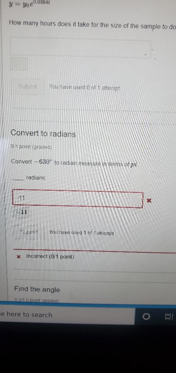 y = Yo e0.0264t
How many hours does it take for the size of the sample to do-
Sbmit
You have used 0 of 1 attempt
Convert to radians
0/1 point (graded)
Convert -630° to radian measure in terms of pi
radians
-11
-11
Submit
You have used 1 of 1 attempt
x Incorrect (0/1 point)
Find the angle
0.5/1.0 point (graded)
e here to search
