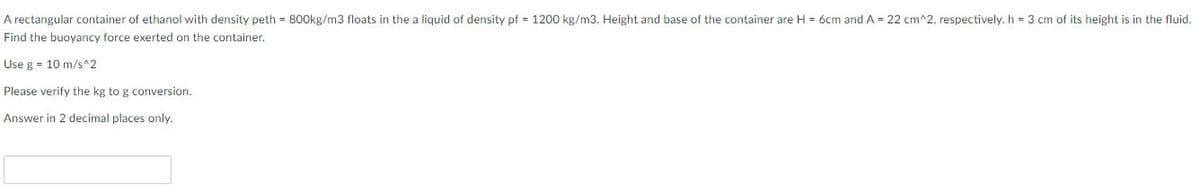 A rectangular container of ethanol with density peth = 800kg/m3 floats in the a liquid of density pf = 1200 kg/m3. Height and base of the container are H = 6cm and A = 22 cm^2, respectively. h = 3 cm of its height is in the fluid.
Find the buoyancy force exerted on the container.
Use g = 10 m/s^2
Please verify the kg to g conversion.
Answer in 2 decimal places only.
