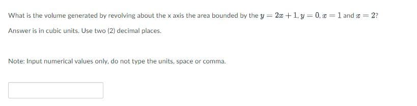 What is the volume generated by revolving about the x axis the area bounded by the y = 2x + 1, y = 0, x = 1 and r = 2?
Answer is in cubic units. Use two (2) decimal places.
Note: Input numerical values only, do not type the units, space or comma.
