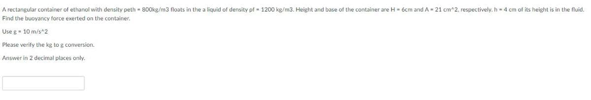 A rectangular container of ethanol with density peth = 800kg/m3 floats in the a liquid of density pf = 1200 kg/m3. Height and base of the container are H = 6cm and A = 21 cm^2, respectively. h = 4 cm of its height is in the fluid.
Find the buoyancy force exerted on the container.
Use g = 10 m/s^2
Please verify the kg to g conversion.
Answer in 2 decimal places only.
