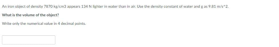 An iron object of density 7870 kg/cm3 appears 134 N lighter in water than in air. Use the density constant of water and g as 9.81 m/s^2.
What is the volume of the object?
Write only the numerical value in 4 decimal points.
