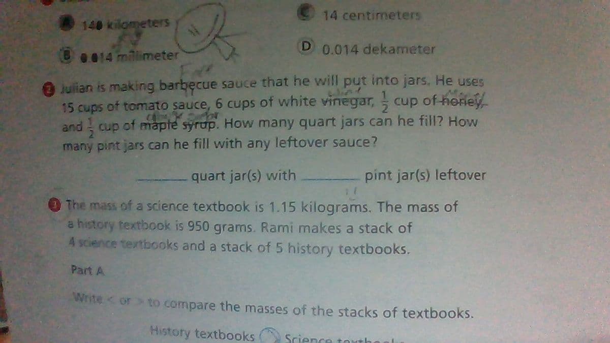 14 centimeters
140 kilometers
B
0.014 dekameter
0.014 millimeter
Julian is making barbecue sauce that he will put into jars. He uses
15 cups of tomato sauce, 6 cups of white vinegar, ½ cup of honey
and cup of maple syrup. How many quart jars can he fill? How
many pint jars can he fill with any leftover sauce?
quart jar(s) with
pint jar(s) leftover
1(
The mass of a science textbook is 1.15 kilograms. The mass of
a history textbook is 950 grams. Rami makes a stack of
4 science textbooks and a stack of 5 history textbooks.
Part A
Write <or > to compare the masses of the stacks of textbooks.
History textbooks Science touth