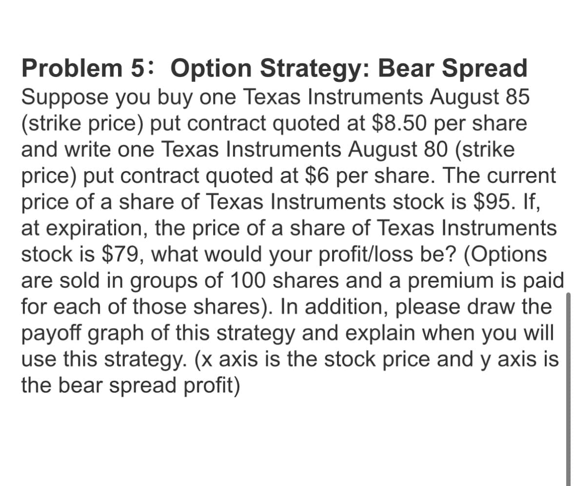 Problem 5: Option Strategy: Bear Spread
Suppose you buy one Texas Instruments August 85
(strike price) put contract quoted at $8.50 per share
and write one Texas Instruments August 80 (strike
price) put contract quoted at $6 per share. The current
price of a share of Texas Instruments stock is $95. If,
at expiration, the price of a share of Texas Instruments
stock is $79, what would your profit/loss be? (Options
are sold in groups of 100 shares and a premium is paid
for each of those shares). In addition, please draw the
payoff graph of this strategy and explain when you will
use this strategy. (x axis is the stock price and y axis is
the bear spread profit)