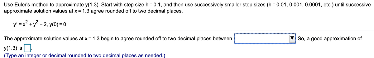 Use Euler's method to approximate y(1.3). Start with step size h = 0.1, and then use successively smaller step sizes (h=0.01, 0.001, 0.0001, etc.) until successive
approximate solution values at x = 1.3 agree rounded off to two decimal places.
y'=x² + y²-2, y(0) = 0
The approximate solution values at x = 1.3 begin to agree rounded off to two decimal places between
y(1.3) is.
(Type an integer or decimal rounded to two decimal places as needed.)
So, a good approximation of