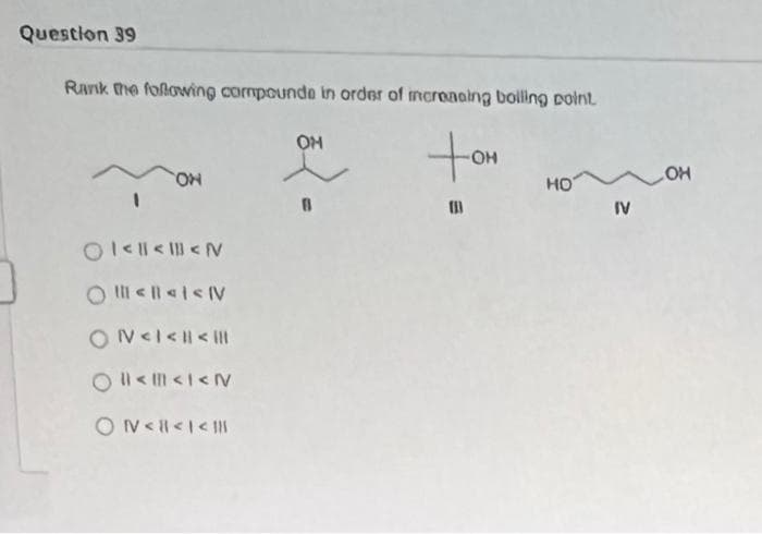 Question 39
Rank the following compounde in order of increasing boiling point
ON
01<<<N
O<<< NV
ON<I< | < |||
2<<I<N
ON<<I<I
OH
(
-OH
HO
IV
OH