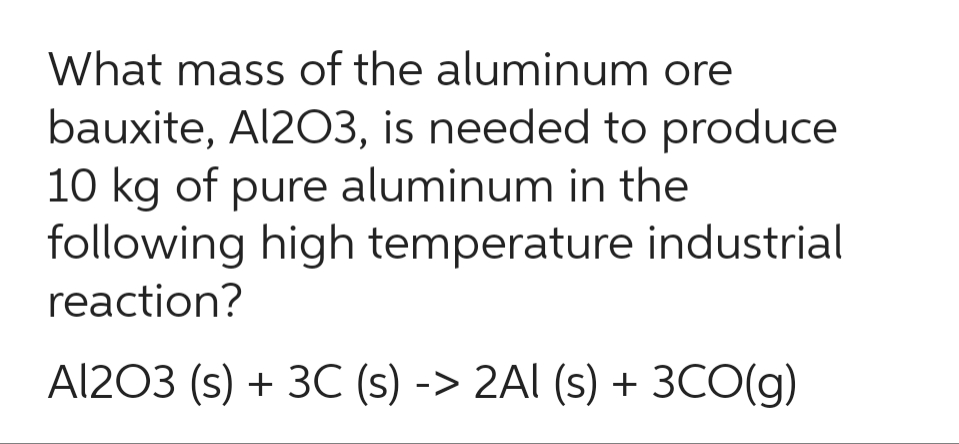 What mass of the aluminum ore
bauxite, Al2O3, is needed to produce
10 kg of pure aluminum in the
following high temperature industrial
reaction?
Al2O3 (s) + 3C (s) -> 2AI (s) + 3CO(g)