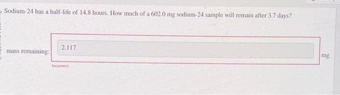 Sodium-24 has a half-life of 14.8 hours. How much of a 602.0 mg sodium-24 sample will remain after 3.7 days?
mass remaining:
2.117
Incorrect
mg