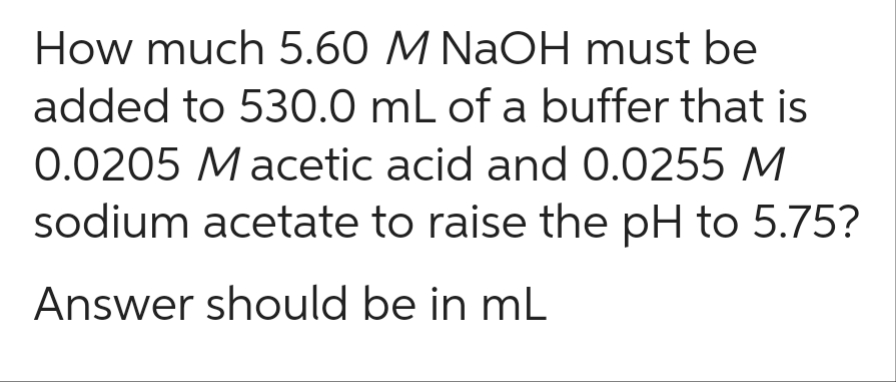 How much 5.60 M NaOH must be
added to 530.0 mL of a buffer that is
0.0205 Macetic acid and 0.0255 M
sodium acetate to raise the pH to 5.75?
Answer should be in mL