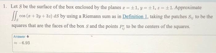 1. Let S be the surface of the box enclosed by the planes z = ±1, y = ±1, z = ±1. Approximate
J₁ cos (x+2y+32) ds by using a Riemann sum as in Definition 1, taking the patches Si, to be the
squares that are the faces of the box S and the points P; to be the centers of the squares.
Answer +
-6.93