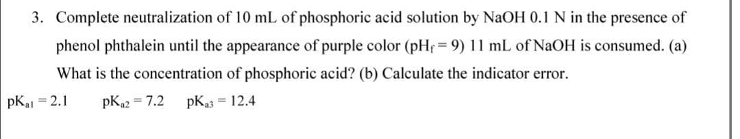 3. Complete neutralization of 10 mL of phosphoric acid solution by NaOH 0.1 N in the presence of
phenol phthalein until the appearance of purple color (pHf= 9) 11 mL of NaOH is consumed. (a)
%3D
What is the concentration of phosphoric acid? (b) Calculate the indicator error.
pKal = 2.1
pK2 = 7.2
pKa3 = 12.4
