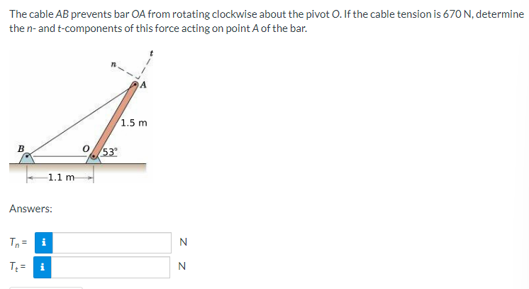 The cable AB prevents bar OA from rotating clockwise about the pivot O. If the cable tension is 670 N, determine
the n- and t-components of this force acting on point A of the bar.
1.5 mi
B
Answers:
Tn = i
T₁= i
1.1 m
53°
N
N