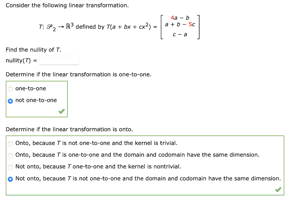 Consider the following linear transformation.
T: P2
Find the nullity of T.
nullity (7) =
R³ defined by T(a + bx + cx²) =
Determine if the linear transformation is one-to-one.
O one-to-one
O not one-to-one
Determine if the linear transformation is onto.
4a - b
a + b 5c
[***]
c-a
Onto, because T is not one-to-one and the kernel is trivial.
O Onto, because T is one-to-one and the domain and codomain have the same dimension.
Not onto, because T one-to-one and the kernel is nontrivial.
O Not onto, because T is not one-to-one and the domain and codomain have the same dimension.