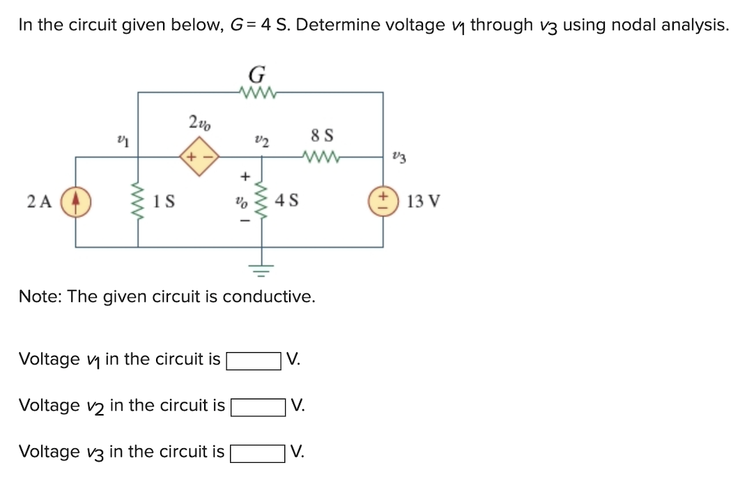 In the circuit given below, G= 4 S. Determine voltage v₁ through v3 using nodal analysis.
2 A
21
www
1 S
2%
+
%
Voltage v₁ in the circuit is
Voltage v2 in the circuit is
Voltage v3 in the circuit is
G
V2
www.
4 S
8 S
wwww
Note: The given circuit is conductive.
V.
IV.
V.
V3
13 V