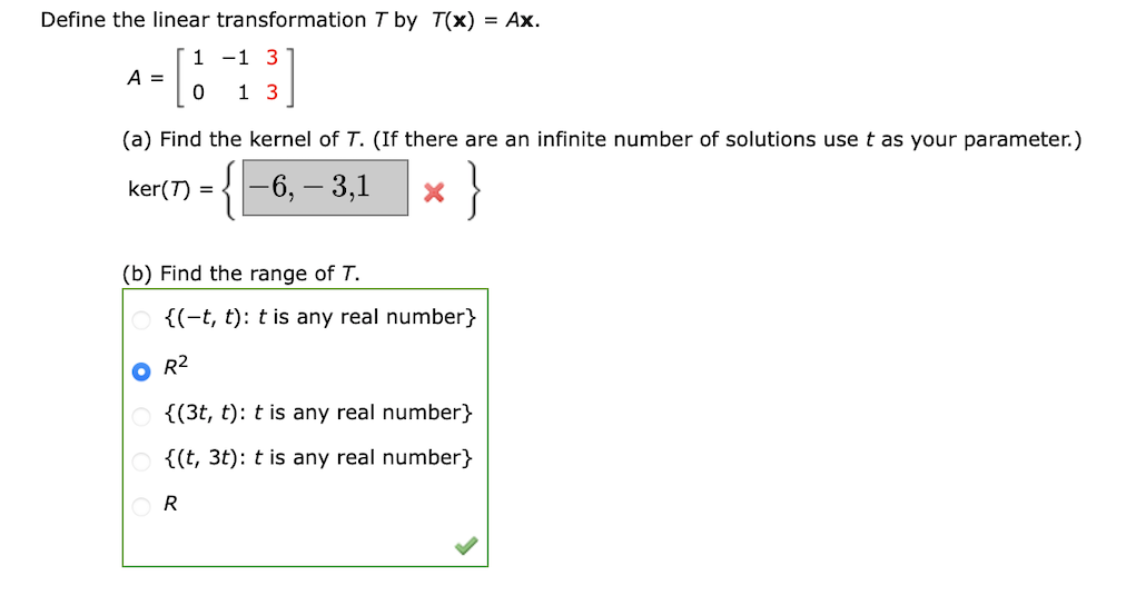 Define the linear transformation T by T(x) = Ax.
A = [113]
(a) Find the kernel of T. (If there are an infinite number of solutions use t as your parameter.)
{-6, -3,1
}
ker(7) =
(b) Find the range of T.
X
{(-t, t): t is any real number}
O R²
{(3t, t): t is any real number}
{(t, 3t): t is any real number}
R