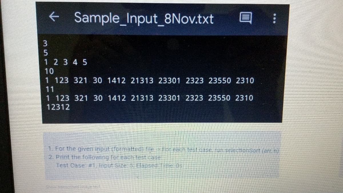 + Sample_Input_8Nov.txt
3
1 2 3 4 5
10
1 123 321 30 1412 21313 23301 2323 23550 2310
11
1 123 321 30 1412 21313 23301 2323 23550 2310
12312
1 For the gieltiputemats
2. Print the followinc faraace
Test Dase = inputStze:TEap
nsort (ar n
