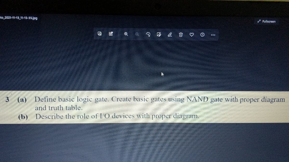 to 2021-11-13_11-15-35.jpg
* Fullscreen
因
(a) Define basic logic gate. Create basic gates using NAND gate with proper diagram
and truth table.
(b) Describe the role of I O devices with proper diagram.
向
