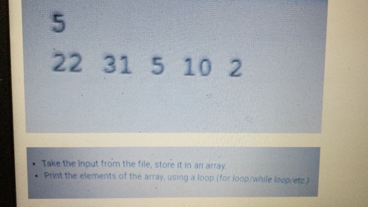 5.
22
31 5 10 2
Take the Input from the file, store it in an array
• Print the elements of thé array, using a loop (for loop/while loop/etc)
