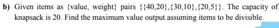 b) Given items as {value, weight} pairs {{40,20},{30,10},{20,5}}. The capacity of
knapsack is 20. Find the maximum value output assuming items to be divisible.
