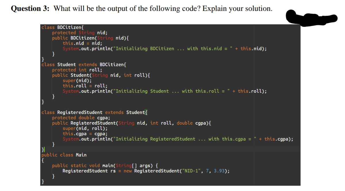 Question 3: What will be the output of the following code? Explain your solution.
class BDCitizen{
protected String nid;
public BDCitizen(String nid){
this.nid = nid;
System.out.println("Initializing BDCitizen ... with this.nid =
}
}
class Student extends BDCitizen{
protected int roll;
public Student(String nid, int roll){
super(nid);
this.roll = roll;
System.out.println("Initializing Student ... with this.roll =
}
}
+ this.nid);
+ this.roll);
class RegisteredStudent extends Student
protected double cgpa;
public RegisteredStudent(String nid, int roll, double cgpa){
super(nid, roll);
this.cgpa = cgpa;
System.out.println("Initializing RegisteredStudent ... with this.cgpa =
}
+ this.cgpa);
public class Main
{
public static void main(String[] args) {
RegisteredStudent rs = new RegisteredStudent("NID-1", 7, 3.93);
}
}
