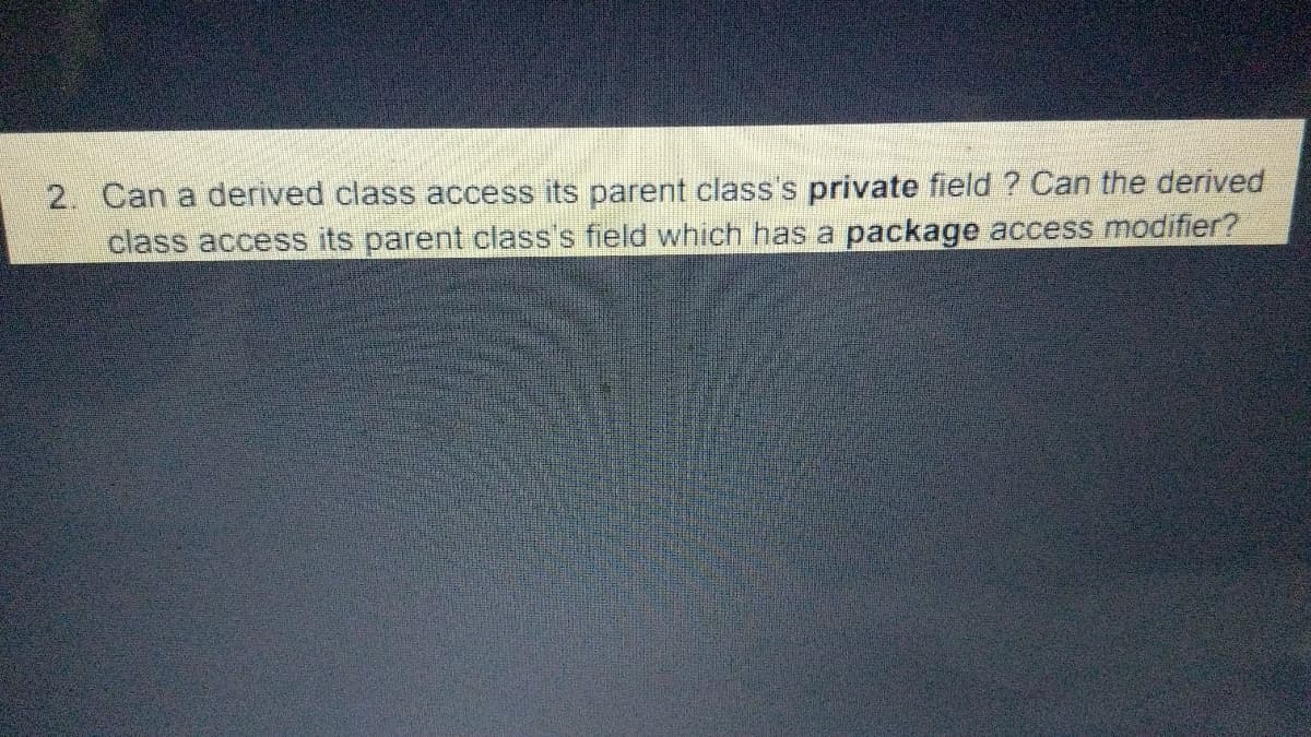 2. Can a derived class access its parent class's private field ? Can the derived
class access its parent class's field which has a package access modifier?
