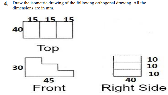 4. Draw the isometric drawing of the following orthogonal drawing. All the
dimensions are in mm.
15 15 15
40
Top
10
10
30
10
45
40
Front
Right Side
