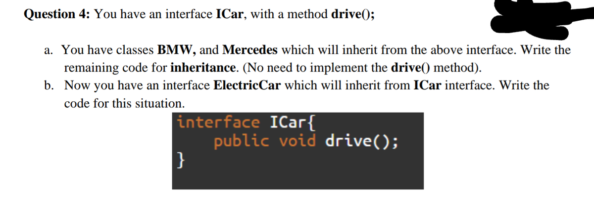 Question 4: You have an interface ICar, with a method drive();
a. You have classes BMW, and Mercedes which will inherit from the above interface. Write the
remaining code for inheritance. (No need to implement the drive() method).
b. Now you have an interface ElectricCar which will inherit from ICar interface. Write the
code for this situation.
interface ICar{
public void drive();
}
