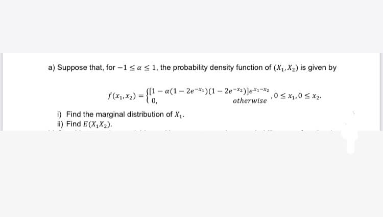 a) Suppose that, for -1 ≤ a ≤ 1, the probability density function of (X₁, X₂) is given by
f(x₁,x₂) = {[1-a(1-
([1-a(1-2e-x1)(1-2e-x2)]e*1-X2
,0 ≤ x₁,0 ≤ x₂.
0,
otherwise
i) Find the marginal distribution of X₁.
ii) Find E(X₁X₂).