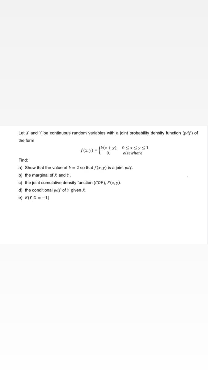 Let X and Y be continuous random variables with a joint probability density function (pdf) of
the form
f(x, y) =
={k(x+y), 0≤x≤y≤1
0,
elsewhere
Find:
a) Show that the value of k = 2 so that f(x, y) is a joint pdf.
b) the marginal of X and Y.
c) the joint cumulative density function (CDF), F(x, y).
d) the conditional pdf of Y given X.
e) E(YIX=-1)